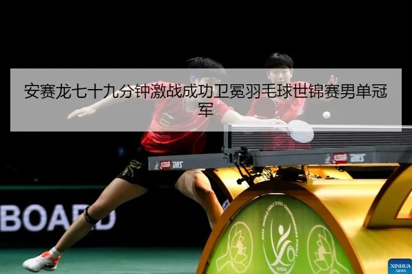 安赛龙七十九分钟激战成功卫冕羽毛球世锦赛男单冠军